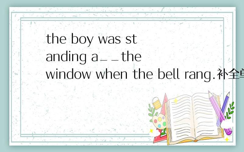 the boy was standing a__the window when the bell rang.补全单词