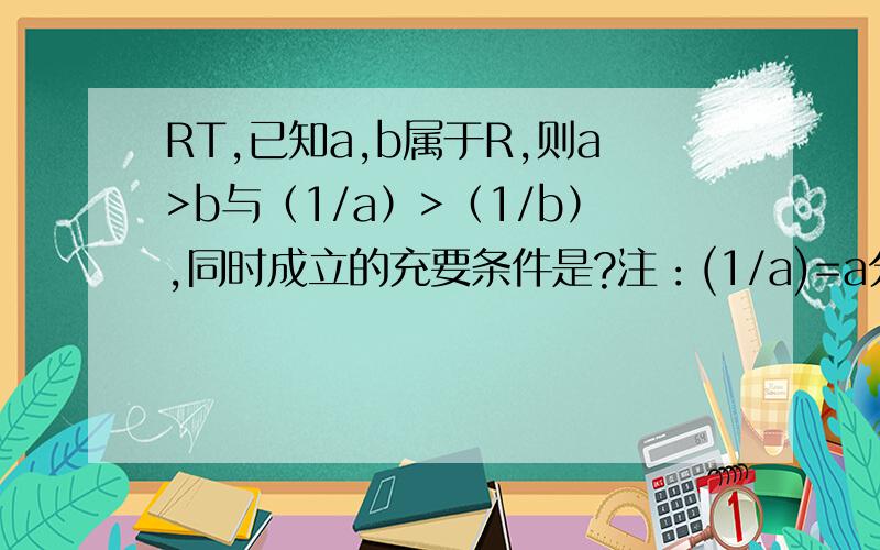 RT,已知a,b属于R,则a>b与（1/a）>（1/b）,同时成立的充要条件是?注：(1/a)=a分之1,(1/b)=b分之1.