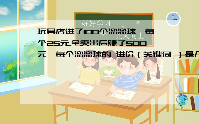 玩具店进了100个溜溜球,每个25元.全卖出后赚了500元,每个溜溜球的 进价（关键词 ）是几元?