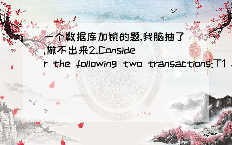 一个数据库加锁的题,我脑抽了,做不出来2.Consider the following two transactions:T1 = w1(C) r1(A) w1(A) r1(B) w1(B); T2 = r2(B) w2(B) r2(A) w2(A).(a) 请添加合适的锁使它们在并发运行时可以保证数据库的一致性.（