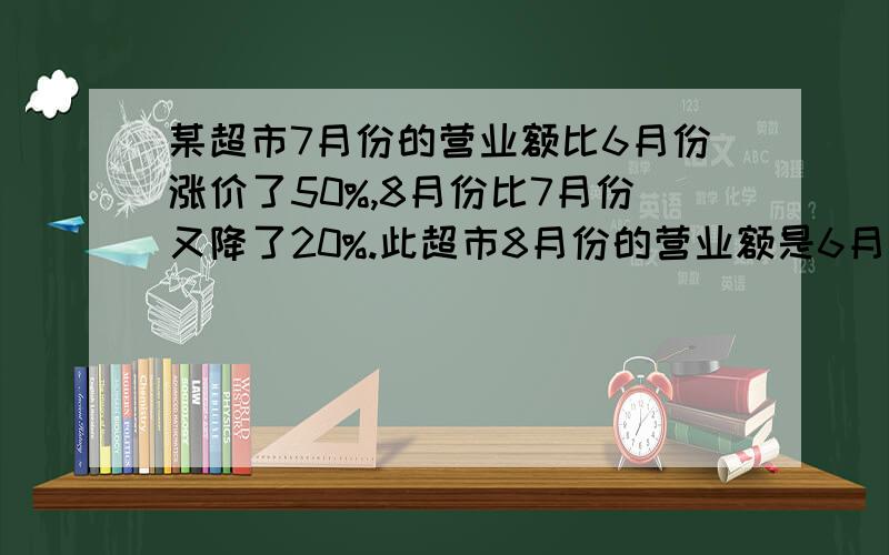 某超市7月份的营业额比6月份涨价了50%,8月份比7月份又降了20%.此超市8月份的营业额是6月份的百分之多少?