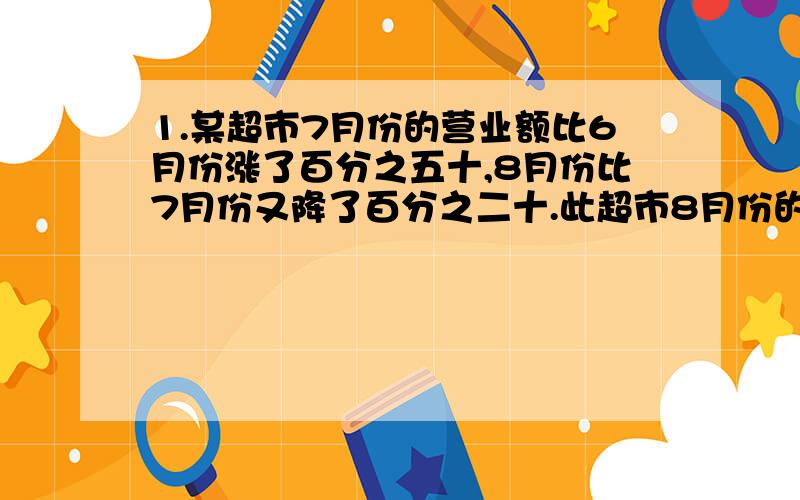 1.某超市7月份的营业额比6月份涨了百分之五十,8月份比7月份又降了百分之二十.此超市8月份的营业额是六月份的百分之多少?2.某品牌电视第二季度比第一季度降价百分之十,第三季度比第二季