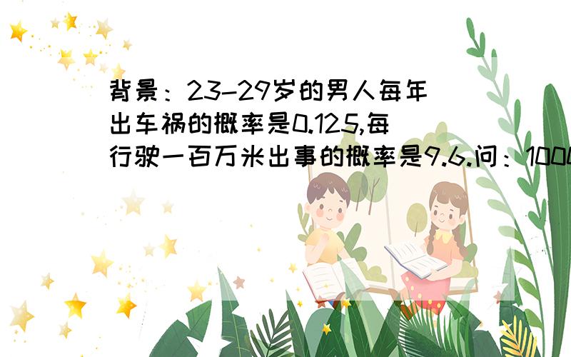 背景：23-29岁的男人每年出车祸的概率是0.125,每行驶一百万米出事的概率是9.6.问：1000人一组的男人中,年龄全部在23-29,没人每年行驶10000米,那么这一组会有多少起车祸?