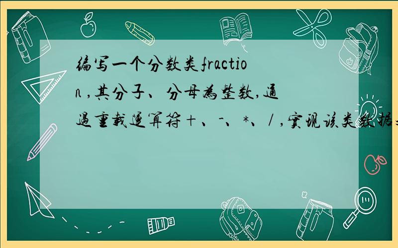 编写一个分数类fraction ,其分子、分母为整数,通过重载运算符+、-、*、/ ,实现该类数据之间的四则运算