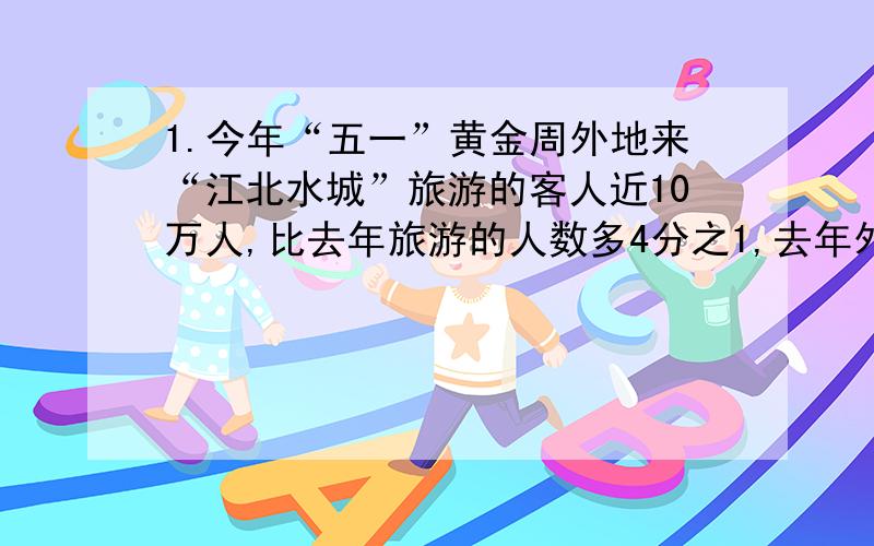 1.今年“五一”黄金周外地来“江北水城”旅游的客人近10万人,比去年旅游的人数多4分之1,去年外地来“江北水城”旅游的客人大约有多少人?2.今年在为灾区“献爱心”的活动中,五年共捐款1