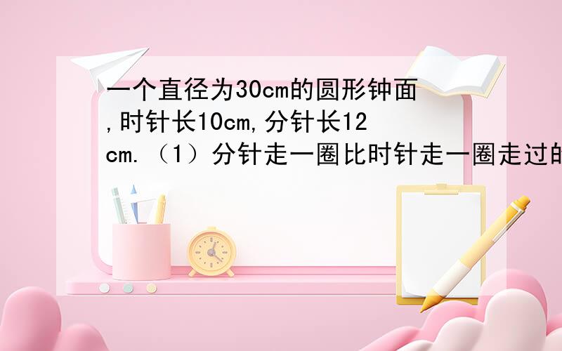 一个直径为30cm的圆形钟面,时针长10cm,分针长12cm.（1）分针走一圈比时针走一圈走过的面积大多少平方厘米?（2）时针、分针都没有走过的面积有多大?