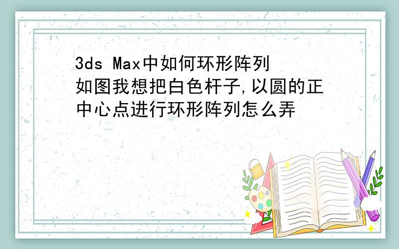 3ds Max中如何环形阵列如图我想把白色杆子,以圆的正中心点进行环形阵列怎么弄