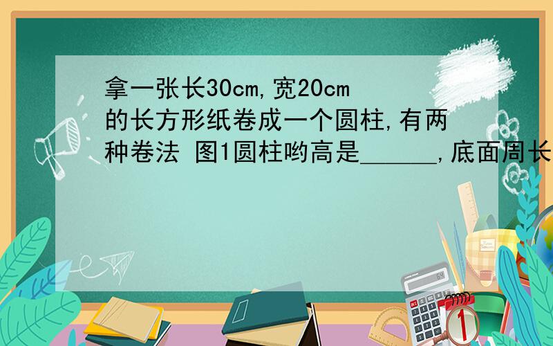 拿一张长30cm,宽20cm的长方形纸卷成一个圆柱,有两种卷法 图1圆柱哟高是＿＿＿,底面周长是＿拿一张长30cm,宽20cm的长方形纸卷成一个圆柱,有两种卷法图1圆柱哟高是＿＿＿,底面周长是＿＿＿,