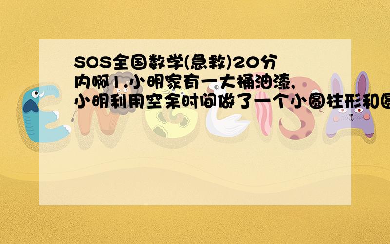 SOS全国数学(急救)20分内啊1.小明家有一大桶油漆,小明利用空余时间做了一个小圆柱形和圆锥形木头玩具,他想给它们涂上油漆,为了省事,他将它们丢入油漆桶里(淹没),结果油漆上升了5厘米,以