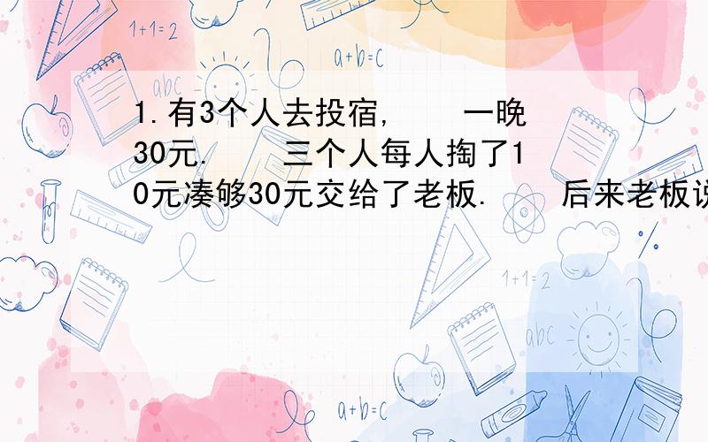 1.有3个人去投宿,　　一晚30元.　　三个人每人掏了10元凑够30元交给了老板.　　后来老板说今天优惠只要25元就够了,　　拿出5元命令服务生退还给他们,　　服务生偷偷藏起了2元,　　然后,