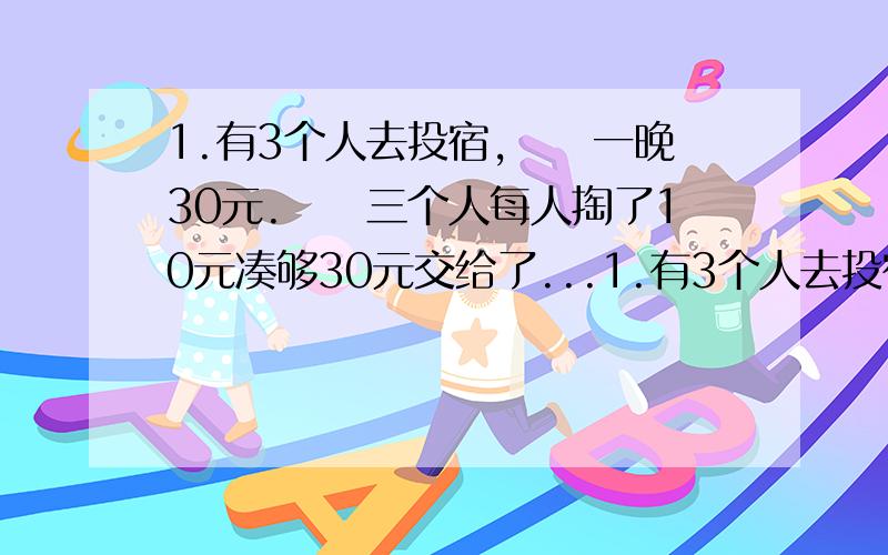 1.有3个人去投宿,　　一晚30元.　　三个人每人掏了10元凑够30元交给了...1.有3个人去投宿,　　一晚30元.　　三个人每人掏了10元凑够30元交给了老板.　　后来老板说今天优惠只要25元就够了,