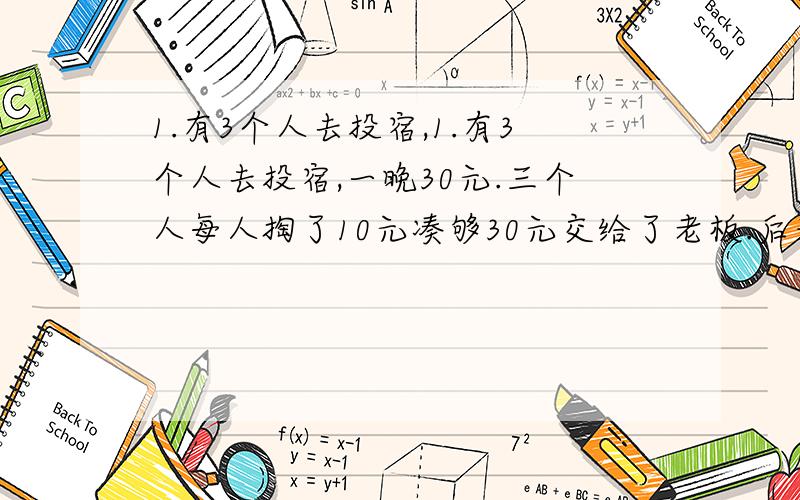 1.有3个人去投宿,1.有3个人去投宿,一晚30元.三个人每人掏了10元凑够30元交给了老板.后来老板说今天优惠只要25元就够了,拿出5元命令服务生退还给他们,服务生偷偷藏起了2元,然后,把剩下的3元