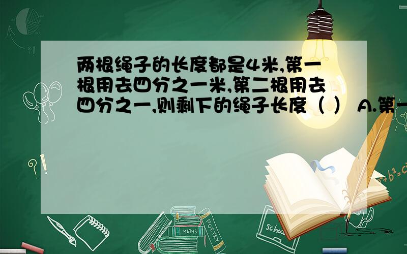 两根绳子的长度都是4米,第一根用去四分之一米,第二根用去四分之一,则剩下的绳子长度（ ） A.第一两根绳子的长度都是4米,第一根用去四分之一米,第二根用去四分之一,则剩下的绳子长度（