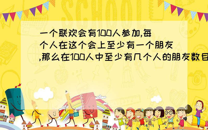 一个联欢会有100人参加,每个人在这个会上至少有一个朋友,那么在100人中至少有几个人的朋友数目相同?bangmang