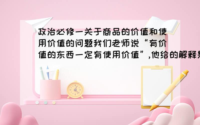 政治必修一关于商品的价值和使用价值的问题我们老师说“有价值的东西一定有使用价值”,他给的解释是“有价值的东西一定是商品,商品同时具有使用价值和价值两个基本属性,所以又价值