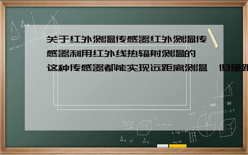 关于红外测温传感器红外测温传感器利用红外线热辐射测温的,这种传感器都能实现远距离测温,但是距离远了,物体热辐射不是很难集中到探头上吗?测得温度肯定不准啊,而且环境的温度也会