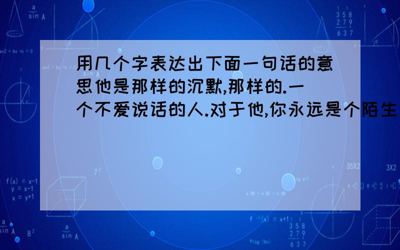 用几个字表达出下面一句话的意思他是那样的沉默,那样的.一个不爱说话的人.对于他,你永远是个陌生人.你不懂他的沉默,因为他有他的语言