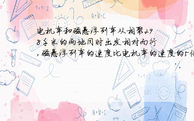 电机车和磁悬浮列车从相聚298千米的两地同时出发相对而行,磁悬浮列车的速度比电机车的速度的5倍还多20千米/时,半小时后辆车相遇.两车的速度各是多少?用一元一次