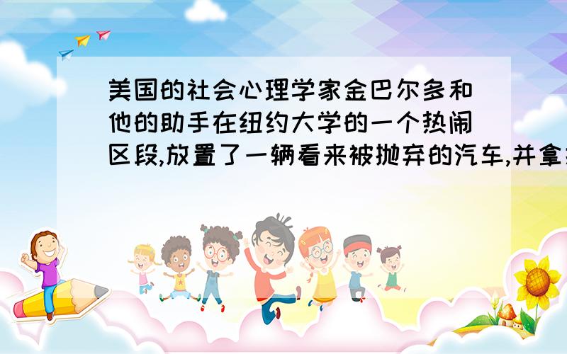 美国的社会心理学家金巴尔多和他的助手在纽约大学的一个热闹区段,放置了一辆看来被抛弃的汽车,并拿掉了汽车内贴在玻璃窗上的行车执照,还打开了汽车引擎的盖子.26小时后,这部汽车很快