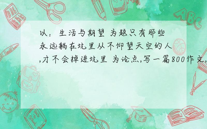 以：生活与期望 为题只有那些永远躺在坑里从不仰望天空的人,才不会掉进坑里 为论点,写一篇800作文,复制的也行,只要有条理.