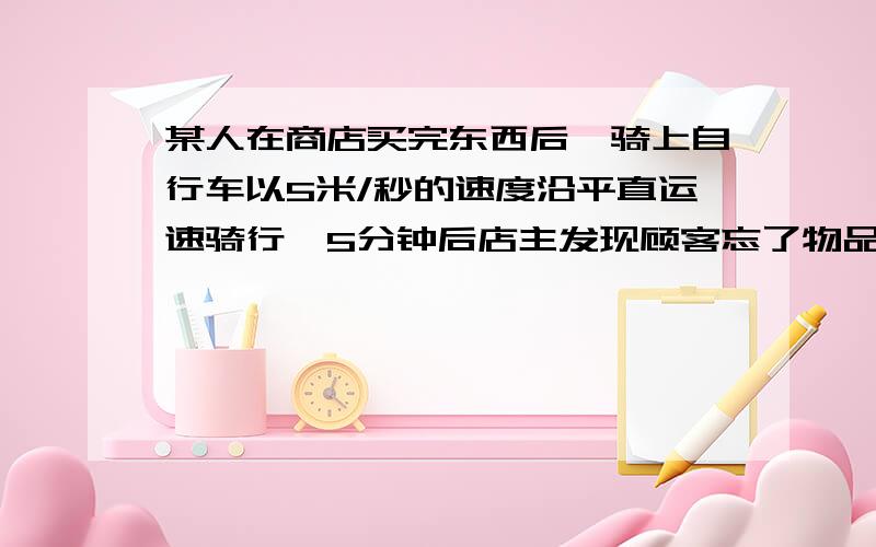 某人在商店买完东西后,骑上自行车以5米/秒的速度沿平直运速骑行,5分钟后店主发现顾客忘了物品,于是就开摩托车去追顾客换东西,如果摩托车的速度为54千米/时摩托车要什么时候才能追上顾