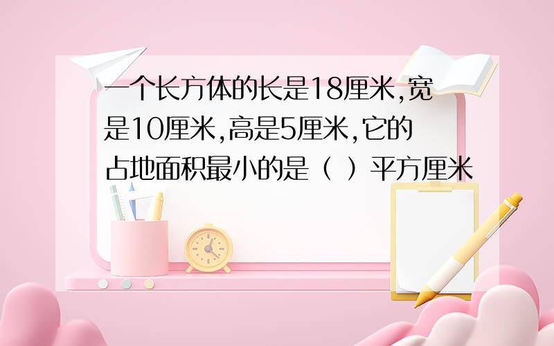 一个长方体的长是18厘米,宽是10厘米,高是5厘米,它的占地面积最小的是（ ）平方厘米