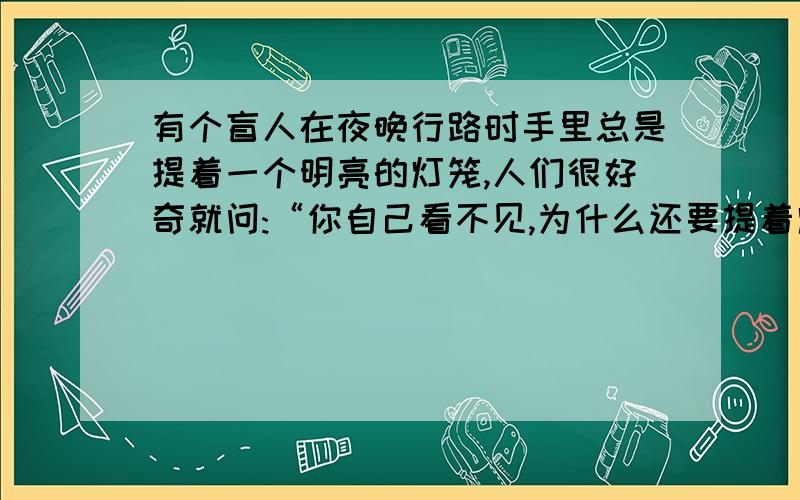 有个盲人在夜晚行路时手里总是提着一个明亮的灯笼,人们很好奇就问:“你自己看不见,为什么还要提着灯笼走路呢”盲人说:“我提着灯笼为别人照亮了路,别人容易看到我,不会撞到我我这样