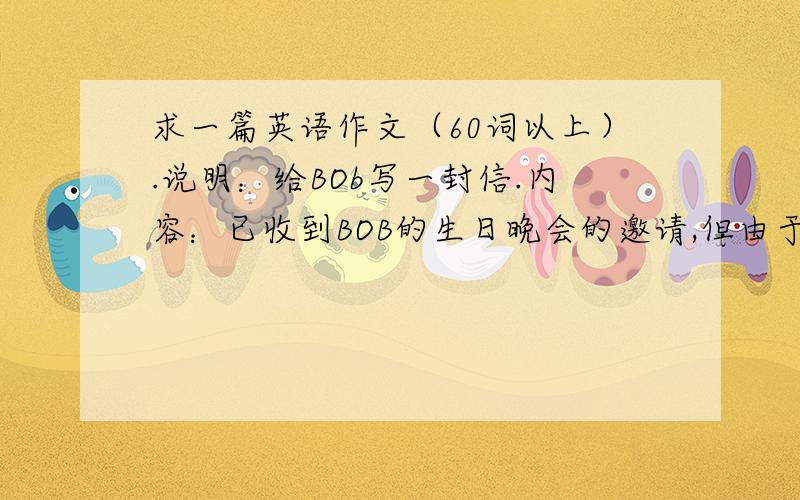 求一篇英语作文（60词以上）.说明：给BOb写一封信.内容：已收到BOB的生日晚会的邀请,但由于父亲生病...求一篇英语作文（60词以上）.说明：给BOb写一封信.内容：已收到BOB的生日晚会的邀请,