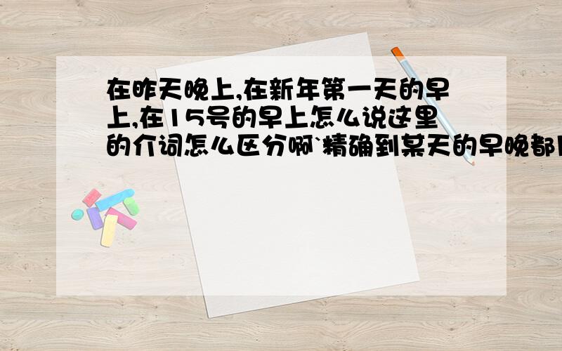 在昨天晚上,在新年第一天的早上,在15号的早上怎么说这里的介词怎么区分啊`精确到某天的早晚都用ON吗？