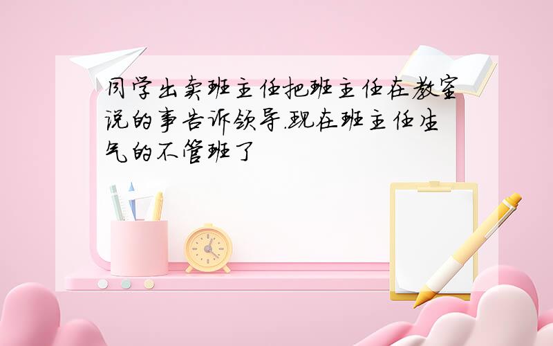 同学出卖班主任把班主任在教室说的事告诉领导.现在班主任生气的不管班了