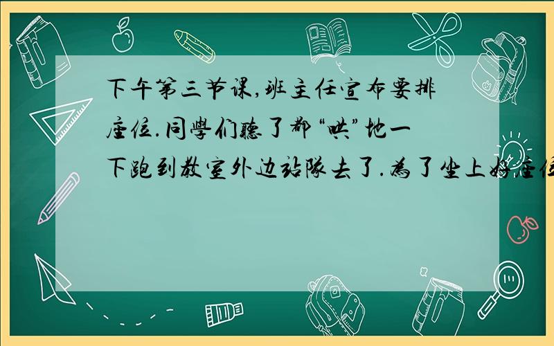 下午第三节课,班主任宣布要排座位.同学们听了都“哄”地一下跑到教室外边站队去了.为了坐上好座位下午第三节课,班主任宣布要排座位.同学们听了都“哄”地一下跑到教室外边站队去了.