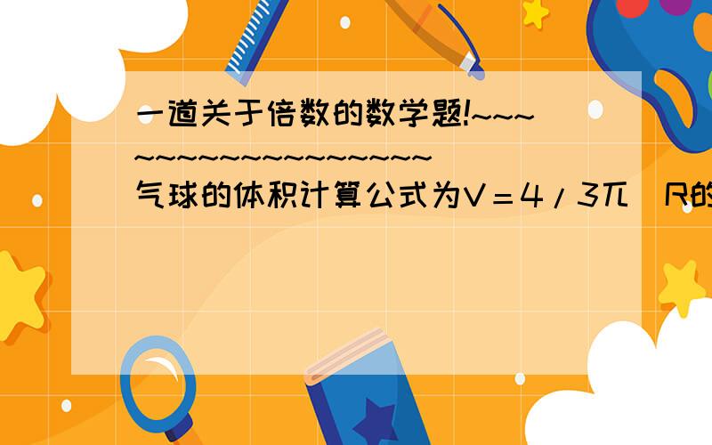 一道关于倍数的数学题!~~~~~~~~~~~~~~~~~气球的体积计算公式为V＝4/3兀（R的三次方）,R为气球的半径,当气球的体积是原来的8倍时,它的半径是原来的几倍?~~~~~~~~~~详细详细再详细！~~~~~~~~~~~~~~~