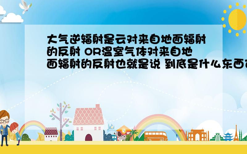 大气逆辐射是云对来自地面辐射的反射 OR温室气体对来自地面辐射的反射也就是说 到底是什么东西可以反射辐射 使它又回到地面 形成大气逆辐射 还有 为什么大气温度上升 就可以形成逆辐