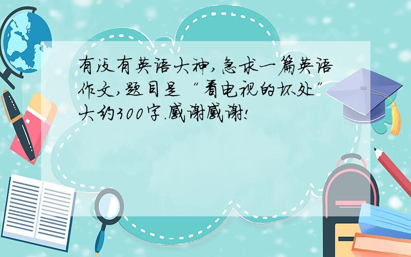 有没有英语大神,急求一篇英语作文,题目是“看电视的坏处”大约300字.感谢感谢!