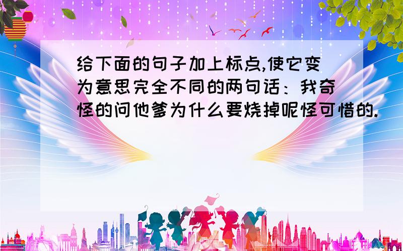 给下面的句子加上标点,使它变为意思完全不同的两句话：我奇怪的问他爹为什么要烧掉呢怪可惜的.