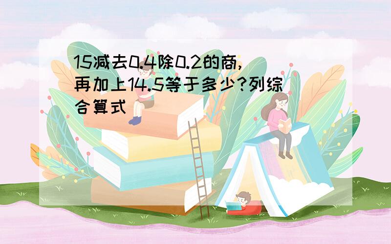 15减去0.4除0.2的商,再加上14.5等于多少?列综合算式