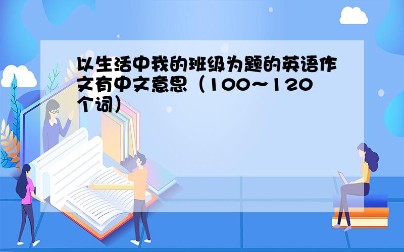 以生活中我的班级为题的英语作文有中文意思（100～120个词）