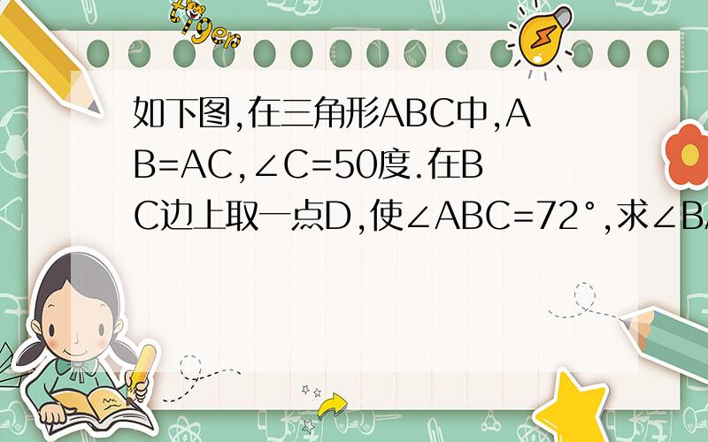 如下图,在三角形ABC中,AB=AC,∠C=50度.在BC边上取一点D,使∠ABC=72°,求∠BAD的度数左边的度数是72°,右边的是50°上面出错了，是使∠ADC=72°