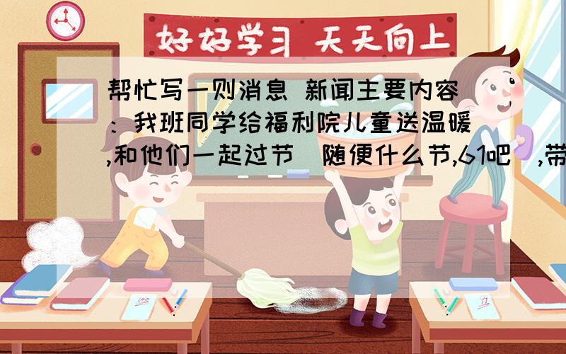 帮忙写一则消息 新闻主要内容：我班同学给福利院儿童送温暖,和他们一起过节（随便什么节,61吧）,带给他们玩具,文具等礼品.还互动表演了节目.大家都很开心,度过了难忘的一天.大概200-300