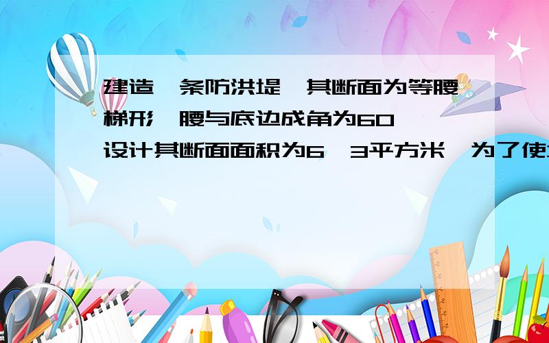 建造一条防洪堤,其断面为等腰梯形,腰与底边成角为60°,设计其断面面积为6√3平方米,为了使堤的上面与两侧面的水泥工用料最省,则断面的外周长要最小,1:求周长的最小值,此时防洪堤高h为多