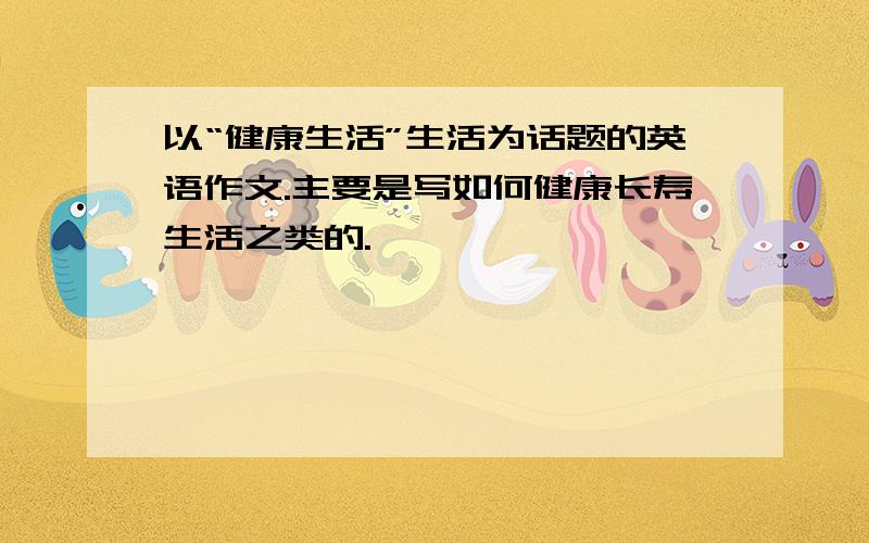 以“健康生活”生活为话题的英语作文.主要是写如何健康长寿生活之类的.