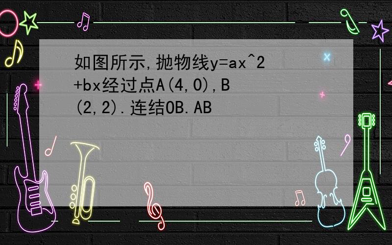 如图所示,抛物线y=ax^2+bx经过点A(4,0),B(2,2).连结OB.AB