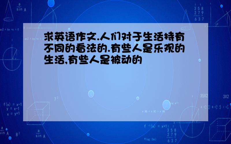 求英语作文.人们对于生活持有不同的看法的.有些人是乐观的生活,有些人是被动的