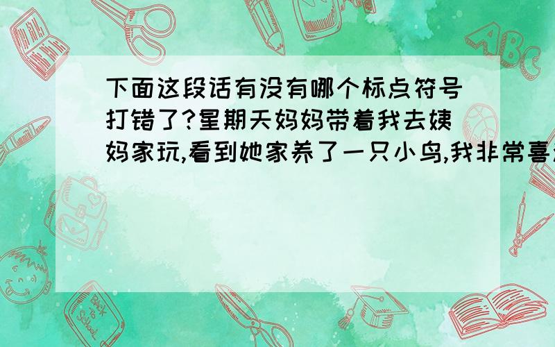 下面这段话有没有哪个标点符号打错了?星期天妈妈带着我去姨妈家玩,看到她家养了一只小鸟,我非常喜欢.临走时还爱不释手,表哥看到了,就把它送给了我,还一再嘱咐我要好好照顾它.