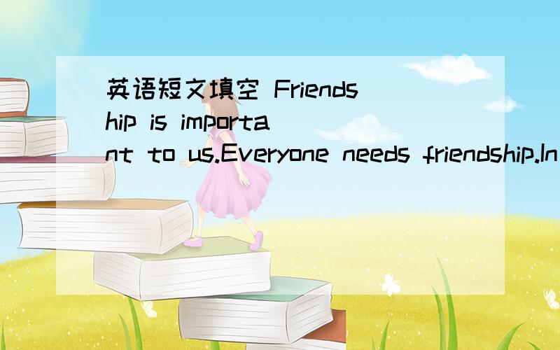 英语短文填空 Friendship is important to us.Everyone needs friendship.In all our lives,we cannotFriendship is important to us.Everyone needs friendship.In all our lives,we cannot live without friendship just as we cannot survive without air and