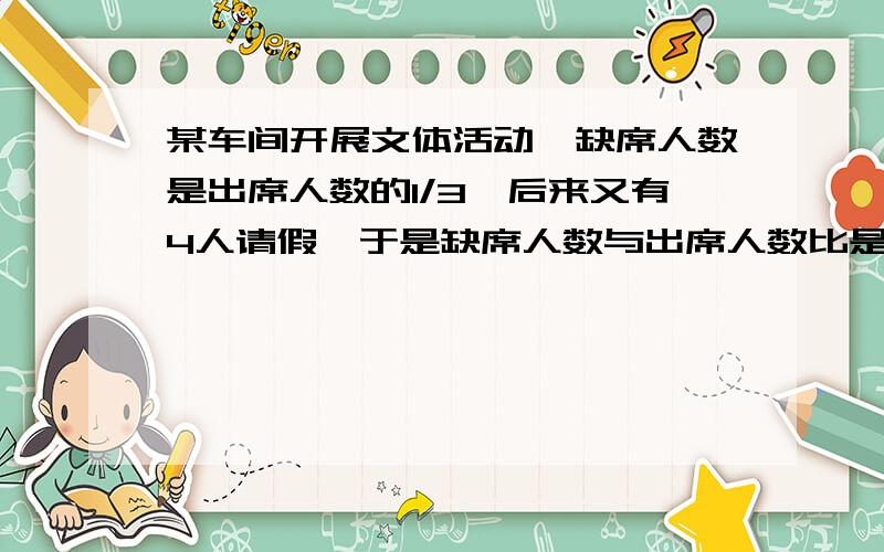 某车间开展文体活动,缺席人数是出席人数的1/3,后来又有4人请假,于是缺席人数与出席人数比是1:2,这个车间有多少人?