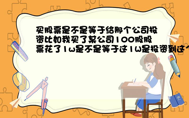 买股票是不是等于给那个公司投资比如我买了某公司100股股票花了1w是不是等于这1W是投资到这个公司里了?还是说纯粹股票归股票,是另外一个市场,不算投资到公司,只是公司