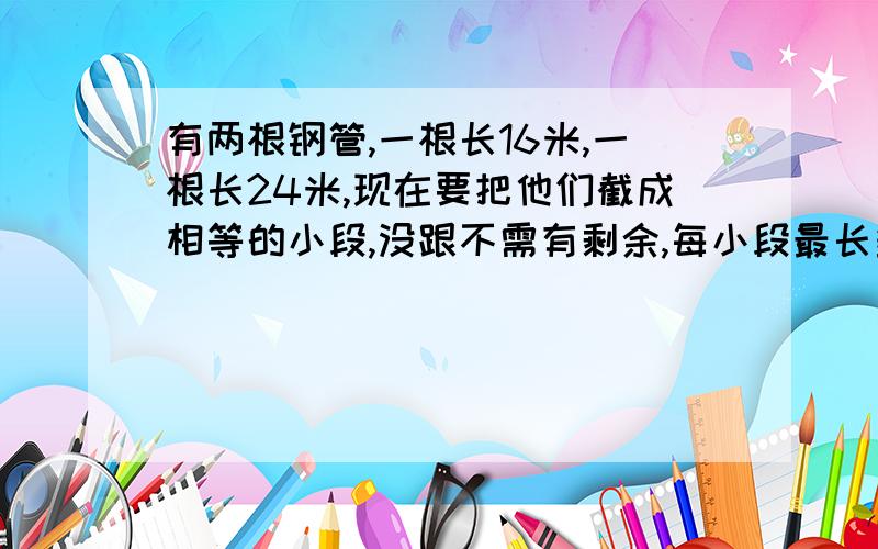 有两根钢管,一根长16米,一根长24米,现在要把他们截成相等的小段,没跟不需有剩余,每小段最长多少米?共可以截多少段?