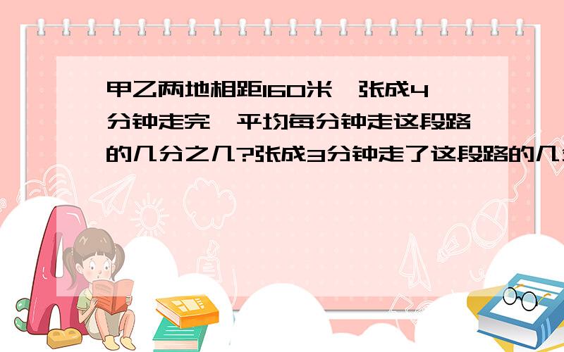 甲乙两地相距160米,张成4分钟走完,平均每分钟走这段路的几分之几?张成3分钟走了这段路的几分之几?