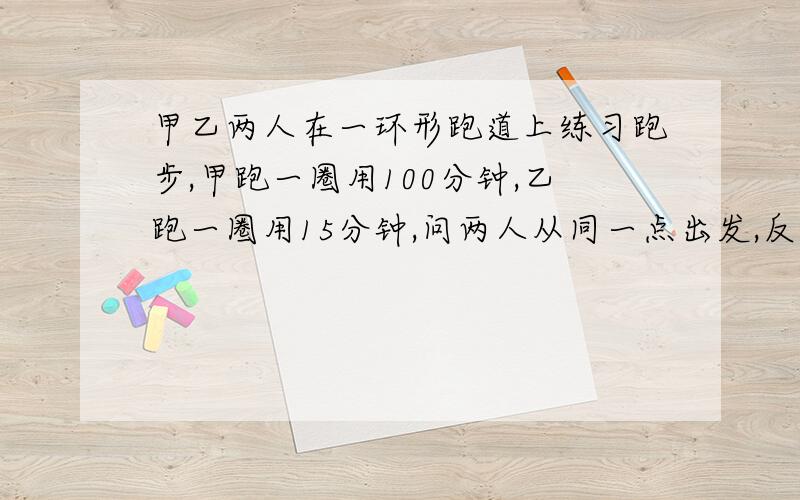 甲乙两人在一环形跑道上练习跑步,甲跑一圈用100分钟,乙跑一圈用15分钟,问两人从同一点出发,反向而行,几分钟后首次相遇?